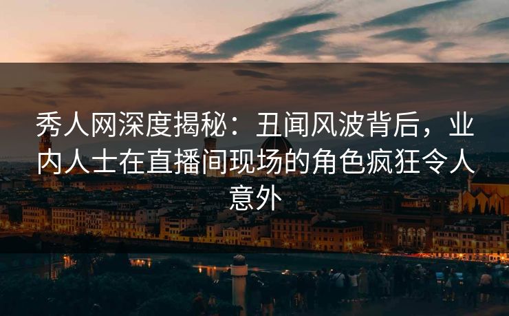秀人网深度揭秘：丑闻风波背后，业内人士在直播间现场的角色疯狂令人意外