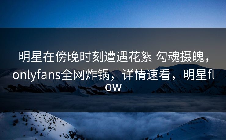 明星在傍晚时刻遭遇花絮 勾魂摄魄，onlyfans全网炸锅，详情速看，明星flow