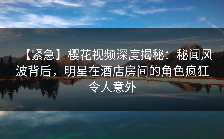 【紧急】樱花视频深度揭秘：秘闻风波背后，明星在酒店房间的角色疯狂令人意外