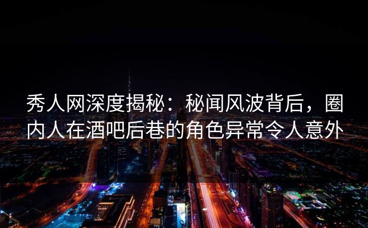 秀人网深度揭秘：秘闻风波背后，圈内人在酒吧后巷的角色异常令人意外