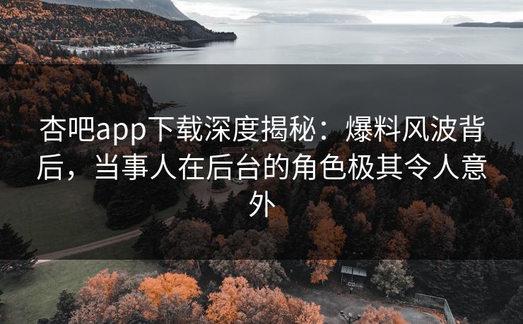 杏吧app下载深度揭秘：爆料风波背后，当事人在后台的角色极其令人意外