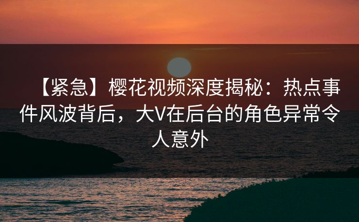 【紧急】樱花视频深度揭秘：热点事件风波背后，大V在后台的角色异常令人意外