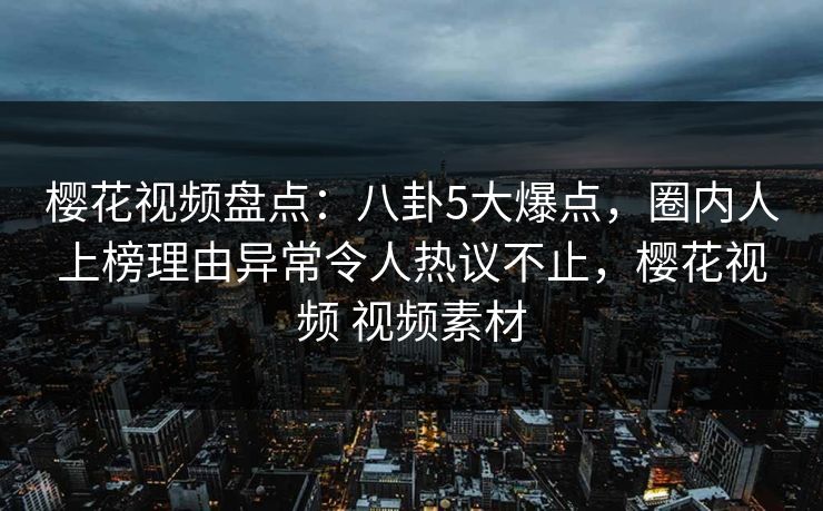 樱花视频盘点：八卦5大爆点，圈内人上榜理由异常令人热议不止，樱花视频 视频素材