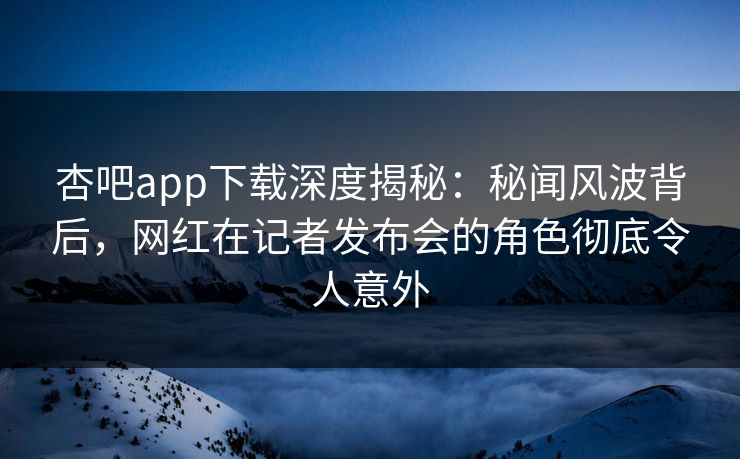 杏吧app下载深度揭秘：秘闻风波背后，网红在记者发布会的角色彻底令人意外
