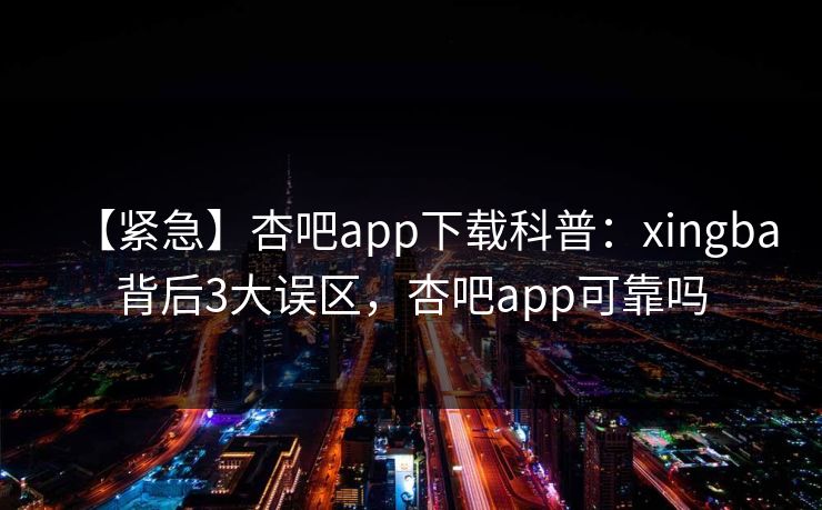 【紧急】杏吧app下载科普：xingba背后3大误区，杏吧app可靠吗