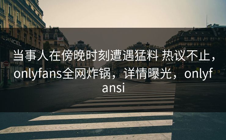 当事人在傍晚时刻遭遇猛料 热议不止，onlyfans全网炸锅，详情曝光，onlyfansi