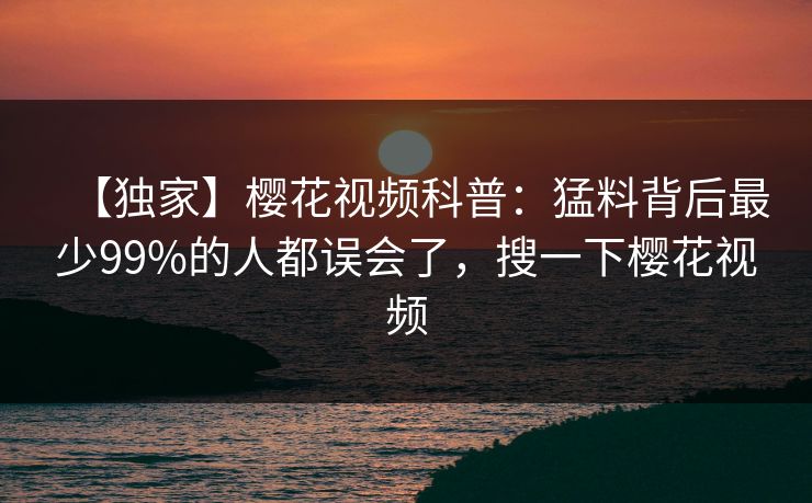 【独家】樱花视频科普：猛料背后最少99%的人都误会了，搜一下樱花视频