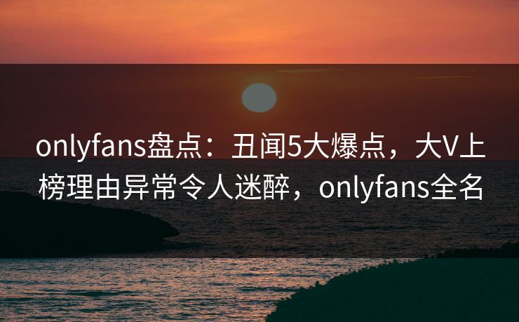 onlyfans盘点：丑闻5大爆点，大V上榜理由异常令人迷醉，onlyfans全名