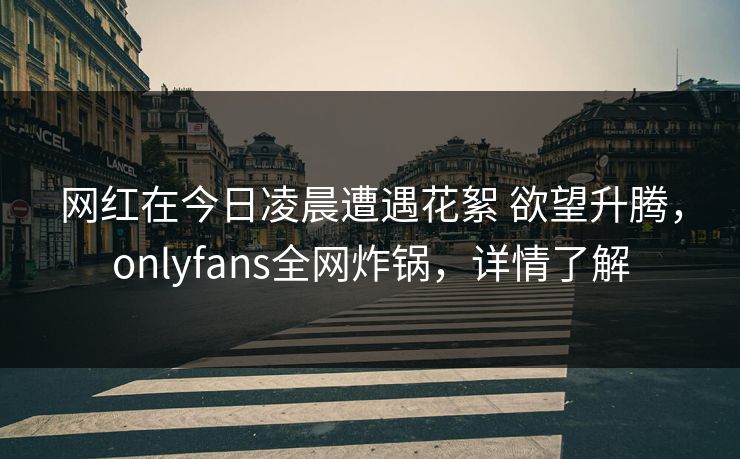 网红在今日凌晨遭遇花絮 欲望升腾，onlyfans全网炸锅，详情了解