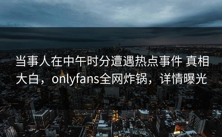 当事人在中午时分遭遇热点事件 真相大白，onlyfans全网炸锅，详情曝光