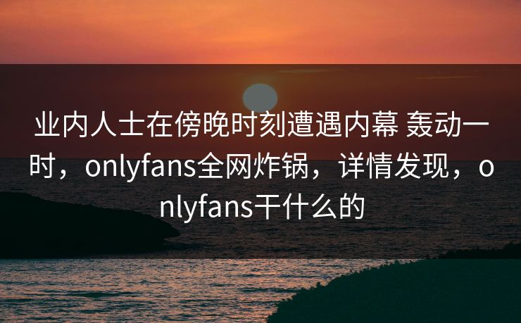 业内人士在傍晚时刻遭遇内幕 轰动一时，onlyfans全网炸锅，详情发现，onlyfans干什么的