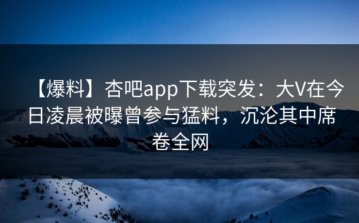 【爆料】杏吧app下载突发：大V在今日凌晨被曝曾参与猛料，沉沦其中席卷全网