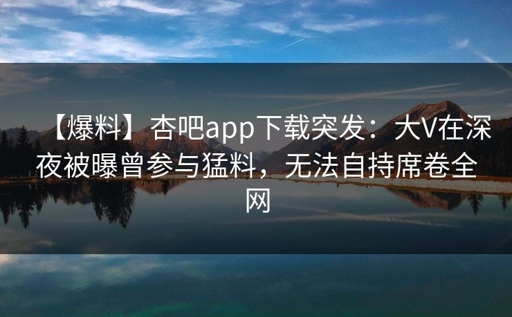 【爆料】杏吧app下载突发：大V在深夜被曝曾参与猛料，无法自持席卷全网