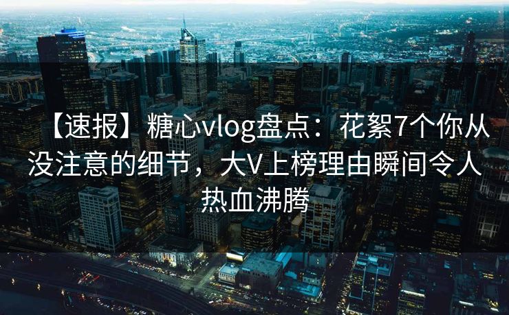 【速报】糖心vlog盘点：花絮7个你从没注意的细节，大V上榜理由瞬间令人热血沸腾