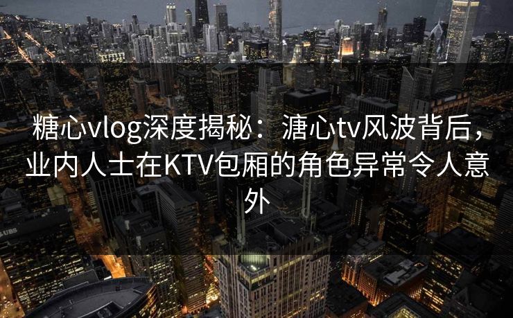 糖心vlog深度揭秘：溏心tv风波背后，业内人士在KTV包厢的角色异常令人意外