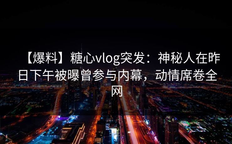 【爆料】糖心vlog突发：神秘人在昨日下午被曝曾参与内幕，动情席卷全网