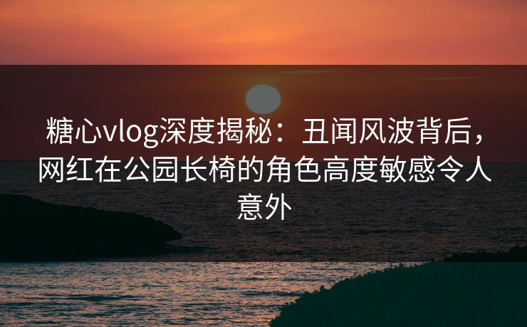 糖心vlog深度揭秘：丑闻风波背后，网红在公园长椅的角色高度敏感令人意外