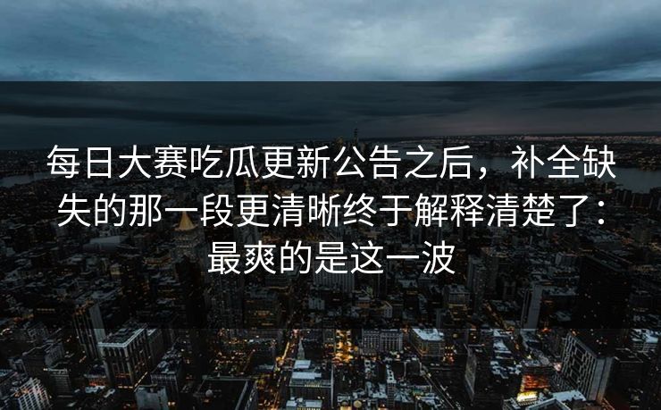 每日大赛吃瓜更新公告之后，补全缺失的那一段更清晰终于解释清楚了：最爽的是这一波