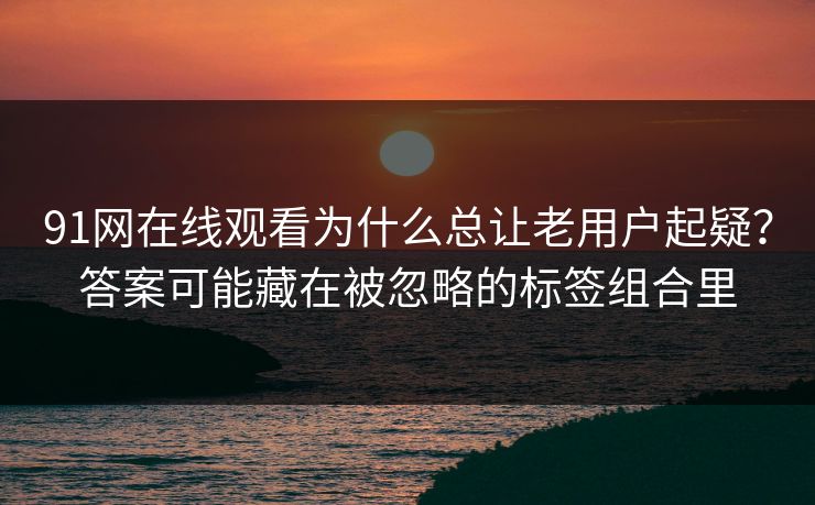 91网在线观看为什么总让老用户起疑？答案可能藏在被忽略的标签组合里