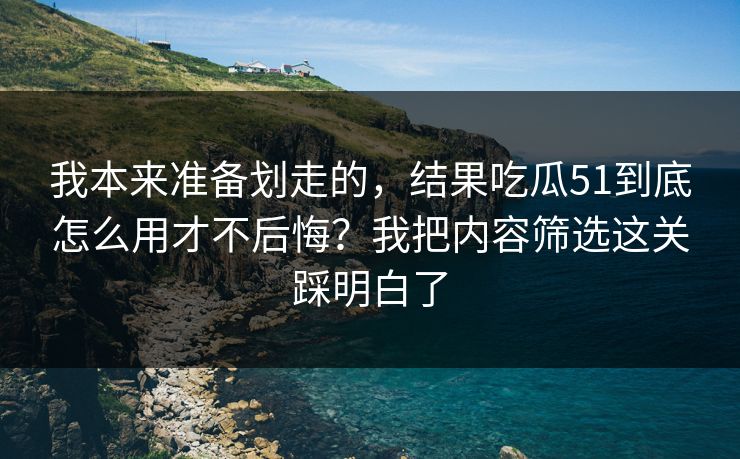 我本来准备划走的,结果吃瓜51到底怎么用才不后悔?我把内容筛选这关踩明白了