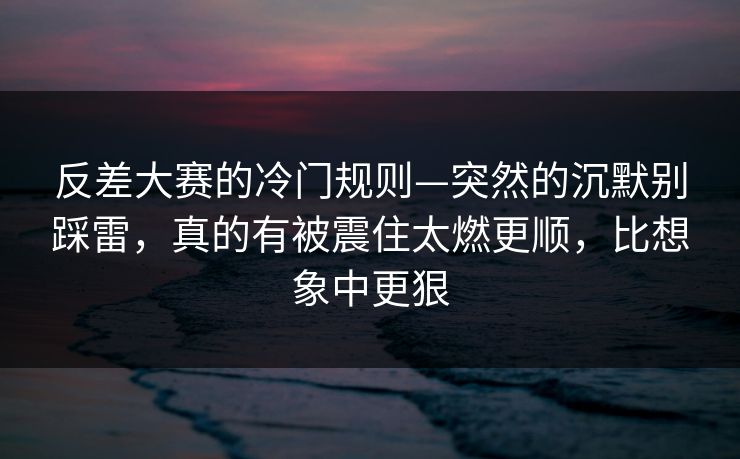 反差大赛的冷门规则—突然的沉默别踩雷，真的有被震住太燃更顺，比想象中更狠