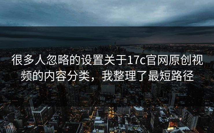 很多人忽略的设置关于17c官网原创视频的内容分类,我整理了最短路径 很多人忽略的设置关于17c官网原创视频的内容分类,我整理了最短路径