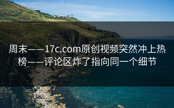 周末——17c.com原创视频突然冲上热榜——评论区炸了指向同一个细节