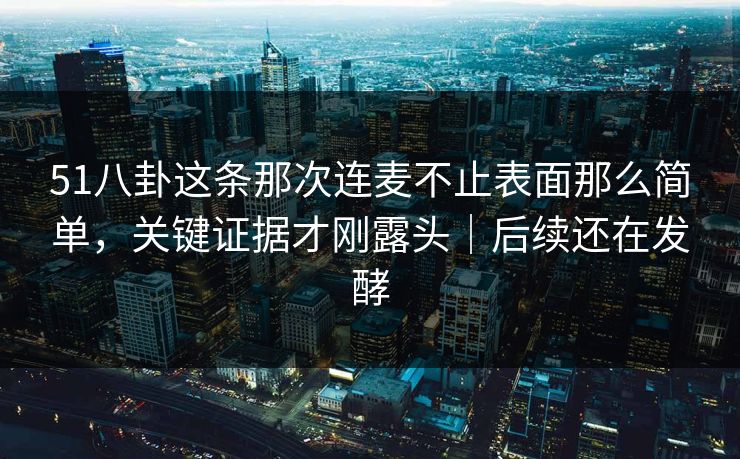 51八卦这条那次连麦不止表面那么简单，关键证据才刚露头｜后续还在发酵