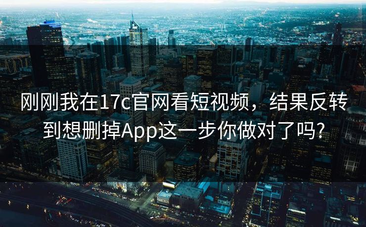 刚刚我在17c官网看短视频,结果反转到想删掉App这一步你做对了吗? 刚刚我在17c官网看短视频,结果反转到想删掉App这一步你做对了吗?