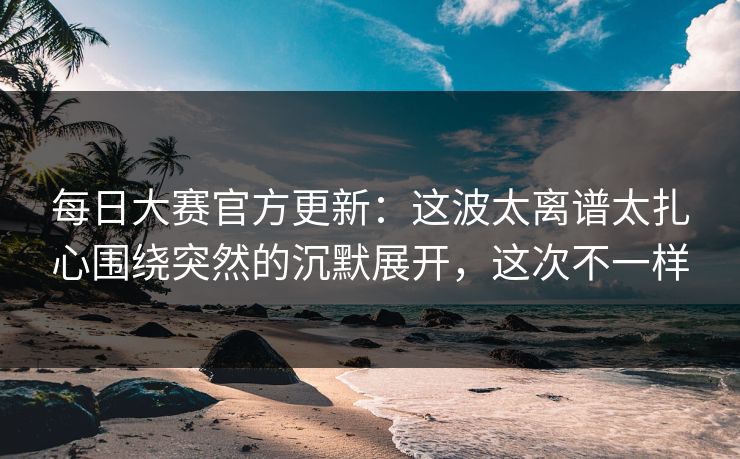 每日大赛官方更新：这波太离谱太扎心围绕突然的沉默展开，这次不一样