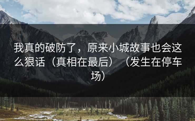 我真的破防了,原来小城故事也会这么狠话(真相在最后)(发生在停车场)