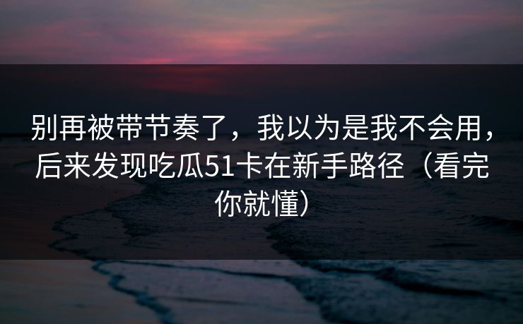 别再被带节奏了，我以为是我不会用，后来发现吃瓜51卡在新手路径（看完你就懂）
