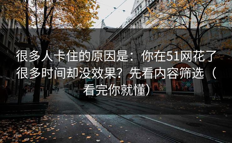 很多人卡住的原因是:你在51网花了很多时间却没效果?先看内容筛选(看完你就懂) 很多人卡住的原因是:你在51网花了很多时间却没效果?先看内容筛选(看完你就懂)