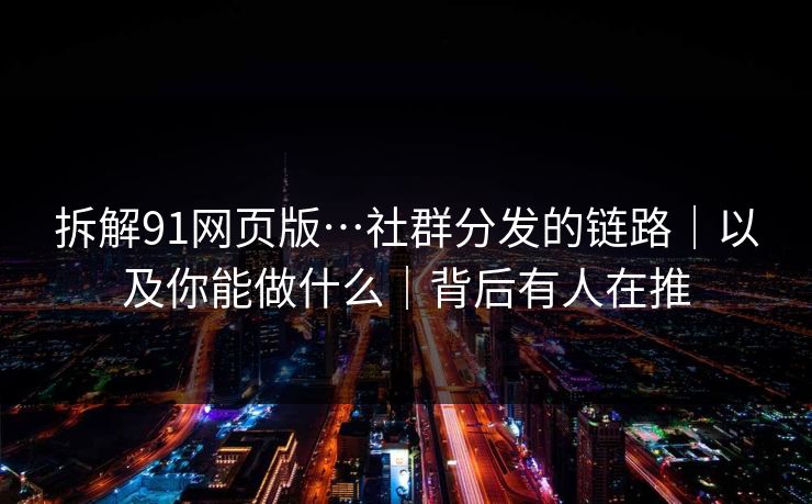 拆解91网页版…社群分发的链路|以及你能做什么|背后有人在推